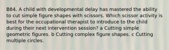 B84. A child with developmental delay has mastered the ability to cut simple figure shapes with scissors. Which scissor activity is best for the occupational therapist to introduce to the child during their next intervention session? a Cutting simple geometric figures. b Cutting complex figure shapes. c Cutting multiple circles.