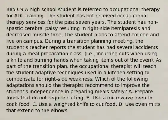 B85 C9 A high school student is referred to occupational therapy for ADL training. The student has not received occupational therapy services for the past seven years. The student has non-spastic cerebral palsy resulting in right-side hemiparesis and decreased muscle tone. The student plans to attend college and live on campus. During a transition planning meeting, the student's teacher reports the student has had several accidents during a meal preparation class. (i.e., incurring cuts when using a knife and burning hands when taking items out of the oven). As part of the transition plan, the occupational therapist will teach the student adaptive techniques used in a kitchen setting to compensate for right-side weakness. Which of the following adaptations should the therapist recommend to improve the student's independence in preparing meals safely? A. Prepare foods that do not require cutting. B. Use a microwave oven to cook food. C. Use a weighted knife to cut food. D. Use oven mitts that extend to the elbows.