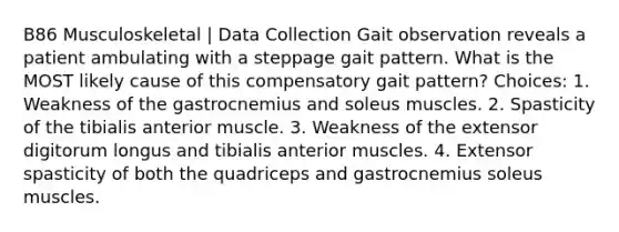 B86 Musculoskeletal | Data Collection Gait observation reveals a patient ambulating with a steppage gait pattern. What is the MOST likely cause of this compensatory gait pattern? Choices: 1. Weakness of the gastrocnemius and soleus muscles. 2. Spasticity of the tibialis anterior muscle. 3. Weakness of the extensor digitorum longus and tibialis anterior muscles. 4. Extensor spasticity of both the quadriceps and gastrocnemius soleus muscles.