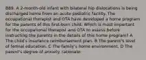 B89. A 2-month-old infant with bilateral hip dislocations is being discharged home from an acute pediatric facility. The occupational therapist and OTA have developed a home program for the parents of this first-born child. Which is most important for the occupational therapist and OTA to assess before instructing the parents in the details of this home program? A The child's insurance reimbursement plan. B The parent's level of formal education. C The family's home environment. D The parent's degree of anxiety. rationale: