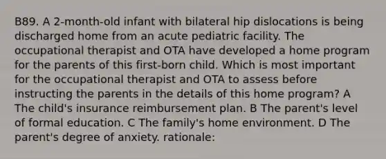 B89. A 2-month-old infant with bilateral hip dislocations is being discharged home from an acute pediatric facility. The occupational therapist and OTA have developed a home program for the parents of this first-born child. Which is most important for the occupational therapist and OTA to assess before instructing the parents in the details of this home program? A The child's insurance reimbursement plan. B The parent's level of formal education. C The family's home environment. D The parent's degree of anxiety. rationale: