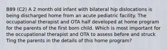 B89 (C2) A 2 month old infant with bilateral hip dislocations is being discharged home from an acute pediatric facility. The occupational therapist and OTA half developed at home program for the parents of the first born child. Which is most important for the occupational therapist and OTA to assess before and struck Ting the parents in the details of this home program?