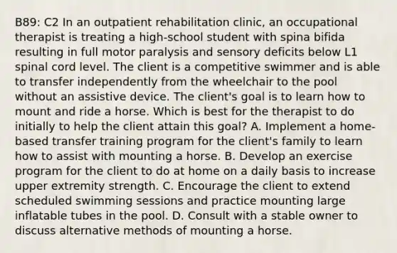B89: C2 In an outpatient rehabilitation clinic, an occupational therapist is treating a high-school student with spina bifida resulting in full motor paralysis and sensory deficits below L1 spinal cord level. The client is a competitive swimmer and is able to transfer independently from the wheelchair to the pool without an assistive device. The client's goal is to learn how to mount and ride a horse. Which is best for the therapist to do initially to help the client attain this goal? A. Implement a home-based transfer training program for the client's family to learn how to assist with mounting a horse. B. Develop an exercise program for the client to do at home on a daily basis to increase upper extremity strength. C. Encourage the client to extend scheduled swimming sessions and practice mounting large inflatable tubes in the pool. D. Consult with a stable owner to discuss alternative methods of mounting a horse.