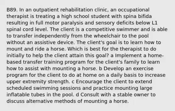 B89. In an outpatient rehabilitation clinic, an occupational therapist is treating a high school student with spina bifida resulting in full motor paralysis and sensory deficits below L1 spinal cord level. The client is a competitive swimmer and is able to transfer independently from the wheelchair to the pool without an assistive device. The client's goal is to learn how to mount and ride a horse. Which is best for the therapist to do initially to help the client attain this goal? a Implement a home-based transfer training program for the client's family to learn how to assist with mounting a horse. b Develop an exercise program for the client to do at home on a daily basis to increase upper extremity strength. c Encourage the client to extend scheduled swimming sessions and practice mounting large inflatable tubes in the pool. d Consult with a stable owner to discuss alternative methods of mounting a horse.