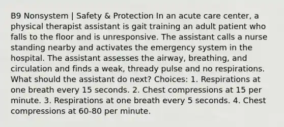 B9 Nonsystem | Safety & Protection In an acute care center, a physical therapist assistant is gait training an adult patient who falls to the floor and is unresponsive. The assistant calls a nurse standing nearby and activates the emergency system in the hospital. The assistant assesses the airway, breathing, and circulation and finds a weak, thready pulse and no respirations. What should the assistant do next? Choices: 1. Respirations at one breath every 15 seconds. 2. Chest compressions at 15 per minute. 3. Respirations at one breath every 5 seconds. 4. Chest compressions at 60-80 per minute.