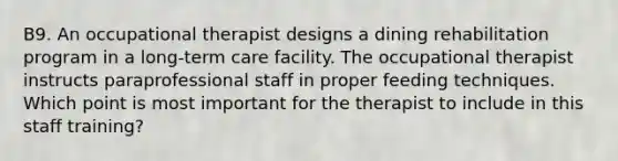 B9. An occupational therapist designs a dining rehabilitation program in a long-term care facility. The occupational therapist instructs paraprofessional staff in proper feeding techniques. Which point is most important for the therapist to include in this staff training?