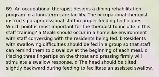 B9. An occupational therapist designs a dining rehabilitation program in a long-term care facility. The occupational therapist instructs paraprofessional staff in proper feeding techniques. Which point is most important for the therapist to include in this staff training? a Meals should occur in a homelike environment with staff conversing with the residents being fed. b Residents with swallowing difficulties should be fed in a group so that staff can remind them to c swallow at the beginning of each meal. c Placing three fingertips on the throat and pressing firmly will stimulate a swallow response. d The head should be tilted slightly backward during feeding to facilitate an assisted swallow.