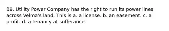 B9. Utility Power Company has the right to run its power lines across Velma's land. This is a. a license. b. an easement. c. a profit. d. a tenancy at sufferance.