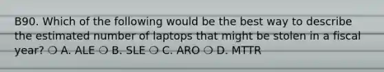 B90. Which of the following would be the best way to describe the estimated number of laptops that might be stolen in a fiscal year? ❍ A. ALE ❍ B. SLE ❍ C. ARO ❍ D. MTTR