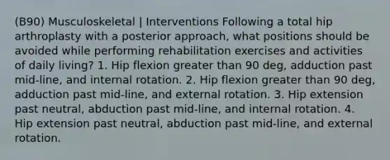 (B90) Musculoskeletal | Interventions Following a total hip arthroplasty with a posterior approach, what positions should be avoided while performing rehabilitation exercises and activities of daily living? 1. Hip flexion greater than 90 deg, adduction past mid-line, and internal rotation. 2. Hip flexion greater than 90 deg, adduction past mid-line, and external rotation. 3. Hip extension past neutral, abduction past mid-line, and internal rotation. 4. Hip extension past neutral, abduction past mid-line, and external rotation.