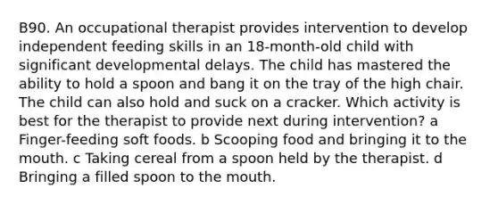 B90. An occupational therapist provides intervention to develop independent feeding skills in an 18-month-old child with significant developmental delays. The child has mastered the ability to hold a spoon and bang it on the tray of the high chair. The child can also hold and suck on a cracker. Which activity is best for the therapist to provide next during intervention? a Finger-feeding soft foods. b Scooping food and bringing it to the mouth. c Taking cereal from a spoon held by the therapist. d Bringing a filled spoon to the mouth.