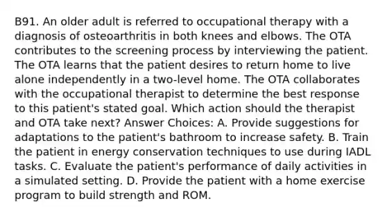 B91. An older adult is referred to occupational therapy with a diagnosis of osteoarthritis in both knees and elbows. The OTA contributes to the screening process by interviewing the patient. The OTA learns that the patient desires to return home to live alone independently in a two-level home. The OTA collaborates with the occupational therapist to determine the best response to this patient's stated goal. Which action should the therapist and OTA take next? Answer Choices: A. Provide suggestions for adaptations to the patient's bathroom to increase safety. B. Train the patient in energy conservation techniques to use during IADL tasks. C. Evaluate the patient's performance of daily activities in a simulated setting. D. Provide the patient with a home exercise program to build strength and ROM.