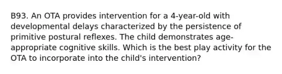 B93. An OTA provides intervention for a 4-year-old with developmental delays characterized by the persistence of primitive postural reflexes. The child demonstrates age-appropriate cognitive skills. Which is the best play activity for the OTA to incorporate into the child's intervention?