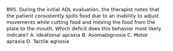 B95. During the initial ADL evaluation, the therapist notes that the patient consistently spills food due to an inability to adjust movements while cutting food and moving the food from the plate to the mouth. Which deficit does this behavior most likely indicate? A. Ideational apraxia B. Asomatognosia C. Motor apraxia D. Tactile agnosia