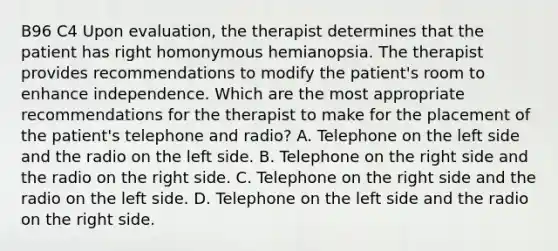 B96 C4 Upon evaluation, the therapist determines that the patient has right homonymous hemianopsia. The therapist provides recommendations to modify the patient's room to enhance independence. Which are the most appropriate recommendations for the therapist to make for the placement of the patient's telephone and radio? A. Telephone on the left side and the radio on the left side. B. Telephone on the right side and the radio on the right side. C. Telephone on the right side and the radio on the left side. D. Telephone on the left side and the radio on the right side.