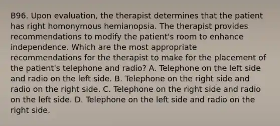 B96. Upon evaluation, the therapist determines that the patient has right homonymous hemianopsia. The therapist provides recommendations to modify the patient's room to enhance independence. Which are the most appropriate recommendations for the therapist to make for the placement of the patient's telephone and radio? A. Telephone on the left side and radio on the left side. B. Telephone on the right side and radio on the right side. C. Telephone on the right side and radio on the left side. D. Telephone on the left side and radio on the right side.