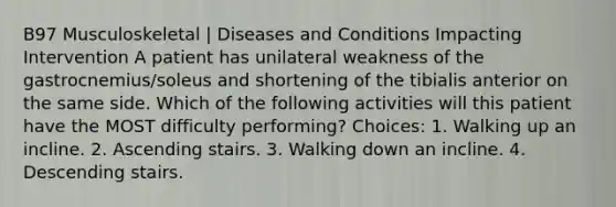 B97 Musculoskeletal | Diseases and Conditions Impacting Intervention A patient has unilateral weakness of the gastrocnemius/soleus and shortening of the tibialis anterior on the same side. Which of the following activities will this patient have the MOST difficulty performing? Choices: 1. Walking up an incline. 2. Ascending stairs. 3. Walking down an incline. 4. Descending stairs.