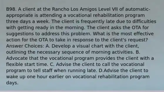 B98. A client at the Rancho Los Amigos Level VII of automatic-appropriate is attending a vocational rehabilitation program three days a week. The client is frequently late due to difficulties with getting ready in the morning. The client asks the OTA for suggestions to address this problem. What is the most effective action for the OTA to take in response to the client's request? Answer Choices: A. Develop a visual chart with the client, outlining the necessary sequence of morning activities. B. Advocate that the vocational program provides the client with a flexible start time. C. Advise the client to call the vocational program to tell staff when running late. D.Advise the client to wake up one hour earlier on vocational rehabilitation program days.