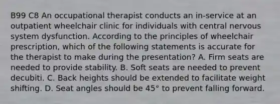 B99 C8 An occupational therapist conducts an in-service at an outpatient wheelchair clinic for individuals with central nervous system dysfunction. According to the principles of wheelchair prescription, which of the following statements is accurate for the therapist to make during the presentation? A. Firm seats are needed to provide stability. B. Soft seats are needed to prevent decubiti. C. Back heights should be extended to facilitate weight shifting. D. Seat angles should be 45° to prevent falling forward.