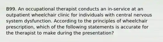 B99. An occupational therapist conducts an in-service at an outpatient wheelchair clinic for individuals with central nervous system dysfunction. According to the principles of wheelchair prescription, which of the following statements is accurate for the therapist to make during the presentation?