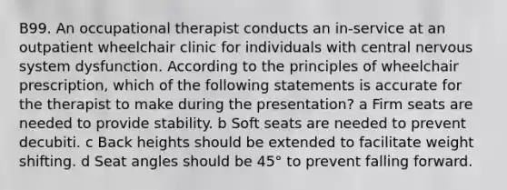 B99. An occupational therapist conducts an in-service at an outpatient wheelchair clinic for individuals with central nervous system dysfunction. According to the principles of wheelchair prescription, which of the following statements is accurate for the therapist to make during the presentation? a Firm seats are needed to provide stability. b Soft seats are needed to prevent decubiti. c Back heights should be extended to facilitate weight shifting. d Seat angles should be 45° to prevent falling forward.