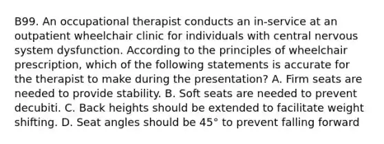 B99. An occupational therapist conducts an in-service at an outpatient wheelchair clinic for individuals with central nervous system dysfunction. According to the principles of wheelchair prescription, which of the following statements is accurate for the therapist to make during the presentation? A. Firm seats are needed to provide stability. B. Soft seats are needed to prevent decubiti. C. Back heights should be extended to facilitate weight shifting. D. Seat angles should be 45° to prevent falling forward