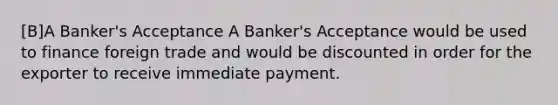 [B]A Banker's Acceptance A Banker's Acceptance would be used to finance foreign trade and would be discounted in order for the exporter to receive immediate payment.