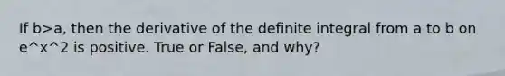 If b>a, then the derivative of the definite integral from a to b on e^x^2 is positive. True or False, and why?