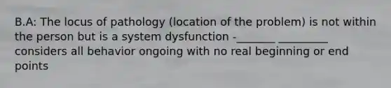 B.A: The locus of pathology (location of the problem) is not within the person but is a system dysfunction -_______ _________ considers all behavior ongoing with no real beginning or end points