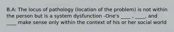 B.A: The locus of pathology (location of the problem) is not within the person but is a system dysfunction -One's ____ , ____, and ____ make sense only within the context of his or her social world