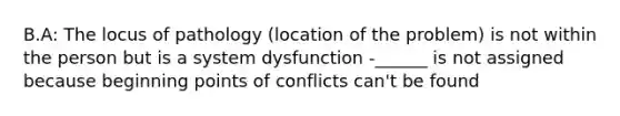 B.A: The locus of pathology (location of the problem) is not within the person but is a system dysfunction -______ is not assigned because beginning points of conflicts can't be found