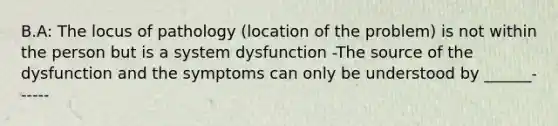 B.A: The locus of pathology (location of the problem) is not within the person but is a system dysfunction -The source of the dysfunction and the symptoms can only be understood by ______------