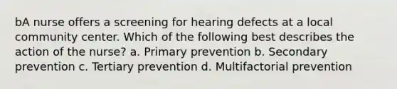 bA nurse offers a screening for hearing defects at a local community center. Which of the following best describes the action of the nurse? a. Primary prevention b. Secondary prevention c. Tertiary prevention d. Multifactorial prevention