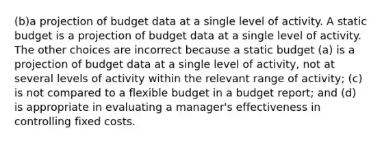 (b)a projection of budget data at a single level of activity. A static budget is a projection of budget data at a single level of activity. The other choices are incorrect because a static budget (a) is a projection of budget data at a single level of activity, not at several levels of activity within the relevant range of activity; (c) is not compared to a flexible budget in a budget report; and (d) is appropriate in evaluating a manager's effectiveness in controlling fixed costs.