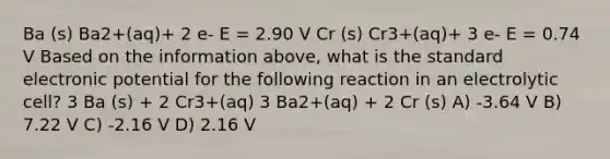 Ba (s) Ba2+(aq)+ 2 e- E = 2.90 V Cr (s) Cr3+(aq)+ 3 e- E = 0.74 V Based on the information above, what is the standard electronic potential for the following reaction in an electrolytic cell? 3 Ba (s) + 2 Cr3+(aq) 3 Ba2+(aq) + 2 Cr (s) A) -3.64 V B) 7.22 V C) -2.16 V D) 2.16 V