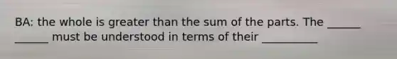 BA: the whole is greater than the sum of the parts. The ______ ______ must be understood in terms of their __________