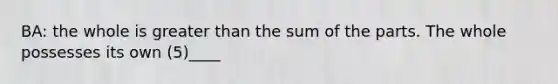 BA: the whole is greater than the sum of the parts. The whole possesses its own (5)____