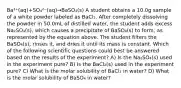 Ba²⁺(aq)+SO₄²⁻(aq)→BaSO₄(s) A student obtains a 10.0g sample of a white powder labeled as BaCl₂. After completely dissolving the powder in 50.0mL of distilled water, the student adds excess Na₂SO₄(s), which causes a precipitate of BaSO₄(s) to form, as represented by the equation above. The student filters the BaSO₄(s), rinses it, and dries it until its mass is constant. Which of the following scientific questions could best be answered based on the results of the experiment? A) Is the Na₂SO₄(s) used in the experiment pure? B) Is the BaCl₂(s) used in the experiment pure? C) What is the molar solubility of BaCl₂ in water? D) What is the molar solubility of BaSO₄ in water?