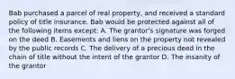 Bab purchased a parcel of real property, and received a standard policy of title insurance. Bab would be protected against all of the following items except: A. The grantor's signature was forged on the deed B. Easements and liens on the property not revealed by the public records C. The delivery of a precious deed in the chain of title without the intent of the grantor D. The insanity of the grantor