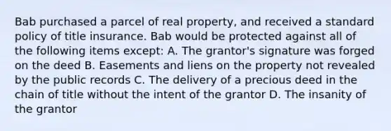 Bab purchased a parcel of real property, and received a standard policy of title insurance. Bab would be protected against all of the following items except: A. The grantor's signature was forged on the deed B. Easements and liens on the property not revealed by the public records C. The delivery of a precious deed in the chain of title without the intent of the grantor D. The insanity of the grantor