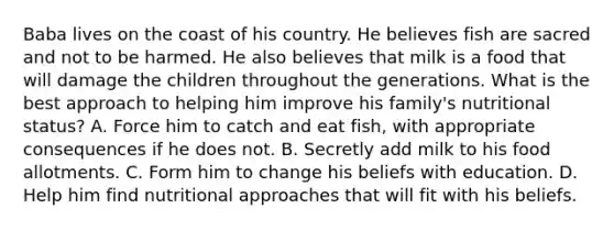 Baba lives on the coast of his country. He believes fish are sacred and not to be harmed. He also believes that milk is a food that will damage the children throughout the generations. What is the best approach to helping him improve his family's nutritional status? A. Force him to catch and eat fish, with appropriate consequences if he does not. B. Secretly add milk to his food allotments. C. Form him to change his beliefs with education. D. Help him find nutritional approaches that will fit with his beliefs.