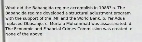 What did the Babangida regime accomplish in 1985? a. The Babangida regime developed a structural adjustment program with the support of the IMF and the World Bank. b. Yar'Adua replaced Obasanjo. c. Murtala Muhammad was assassinated. d. The Economic and Financial Crimes Commission was created. e. None of the above