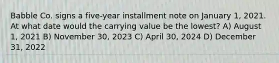 Babble Co. signs a five-year installment note on January 1, 2021. At what date would the carrying value be the lowest? A) August 1, 2021 B) November 30, 2023 C) April 30, 2024 D) December 31, 2022