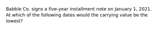 Babble Co. signs a five-year installment note on January 1, 2021. At which of the following dates would the carrying value be the lowest?