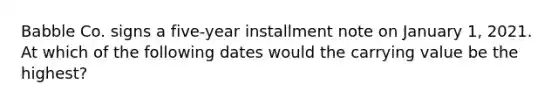 Babble Co. signs a five-year installment note on January 1, 2021. At which of the following dates would the carrying value be the highest?