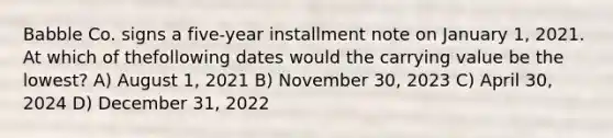 Babble Co. signs a five-year installment note on January 1, 2021. At which of thefollowing dates would the carrying value be the lowest? A) August 1, 2021 B) November 30, 2023 C) April 30, 2024 D) December 31, 2022