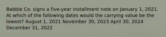 Babble Co. signs a five-year installment note on January 1, 2021. At which of the following dates would the carrying value be the lowest? August 1, 2021 November 30, 2023 April 30, 2024 December 31, 2022