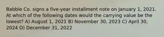 Babble Co. signs a five-year installment note on January 1, 2021. At which of the following dates would the carrying value be the lowest? A) August 1, 2021 B) November 30, 2023 C) April 30, 2024 D) December 31, 2022