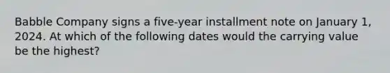 Babble Company signs a five-year installment note on January 1, 2024. At which of the following dates would the carrying value be the highest?