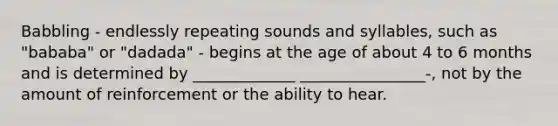 Babbling - endlessly repeating sounds and syllables, such as "bababa" or "dadada" - begins at the age of about 4 to 6 months and is determined by _____________ ________________-, not by the amount of reinforcement or the ability to hear.